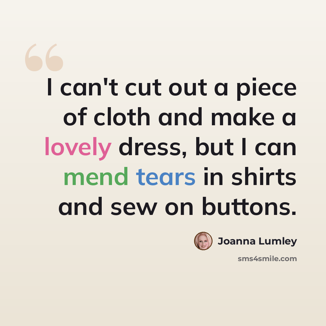 “I can't cut out a piece of cloth and make a lovely dress, but I can mend tears in shirts and sew on buttons.” quote by Joanna Lumley