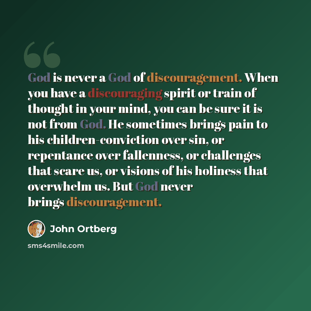 “God is never a God of discouragement. When you have a discouraging spirit or train of thought in your mind, you can be sure it is not from God. He sometimes brings pain to his children-conviction over sin, or repentance over fallenness, or challenges that scare us, or visions of his holiness that…” quote by John Ortberg