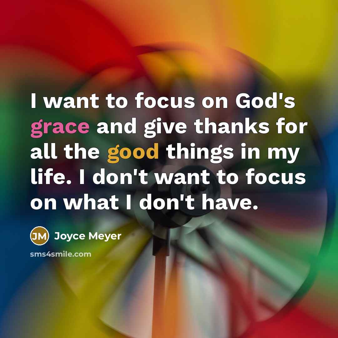“I want to focus on God's grace and give thanks for all the good things in my life. I don't want to focus on what I don't have.” quote by Joyce Meyer