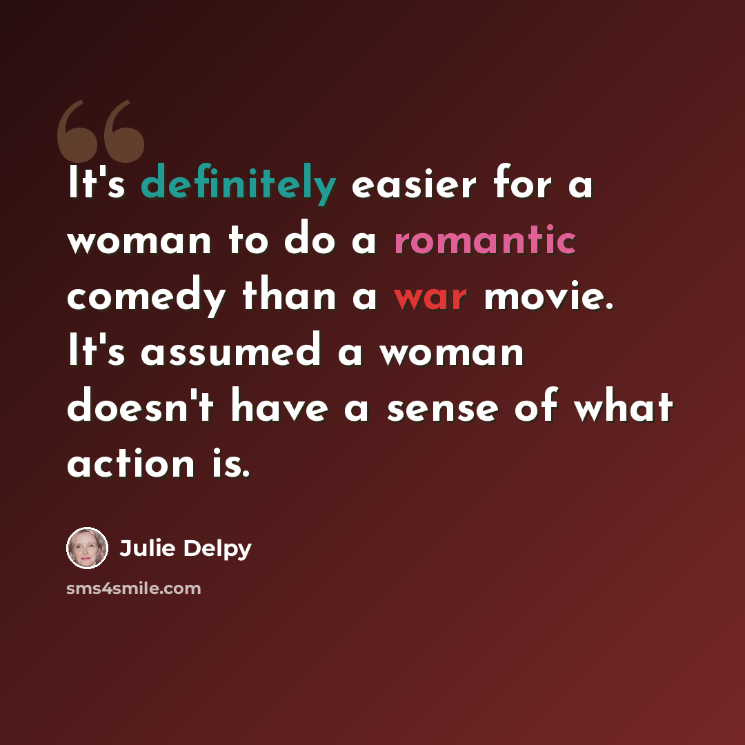 “It's definitely easier for a woman to do a romantic comedy than a war movie. It's assumed a woman doesn't have a sense of what action is.” quote by Julie Delpy