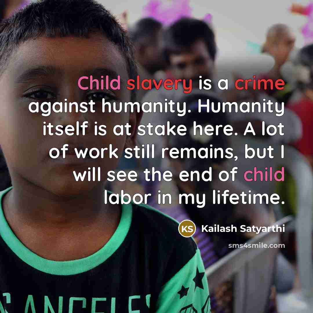 “Child slavery is a crime against humanity. Humanity itself is at stake here. A lot of work still remains, but I will see the end of child labor in my lifetime.” quote by Kailash Satyarthi