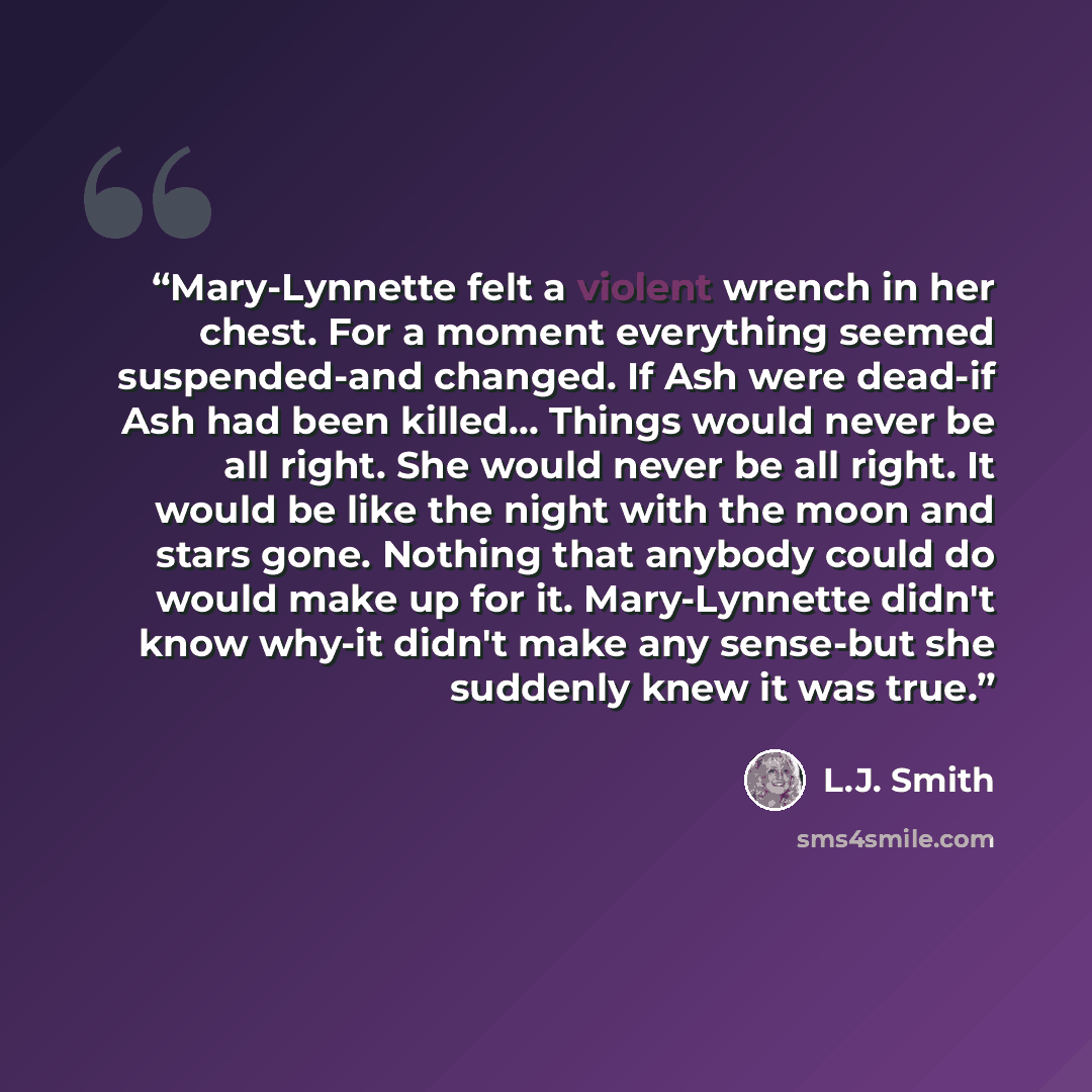 “Mary-Lynnette felt a violent wrench in her chest. For a moment everything seemed suspended-and changed. If Ash were dead-if Ash had been killed… Things would never be all right. She would never be all right. It would be like the night with the moon and stars gone. Nothing that anybody could do…” quote by L.J. Smith
