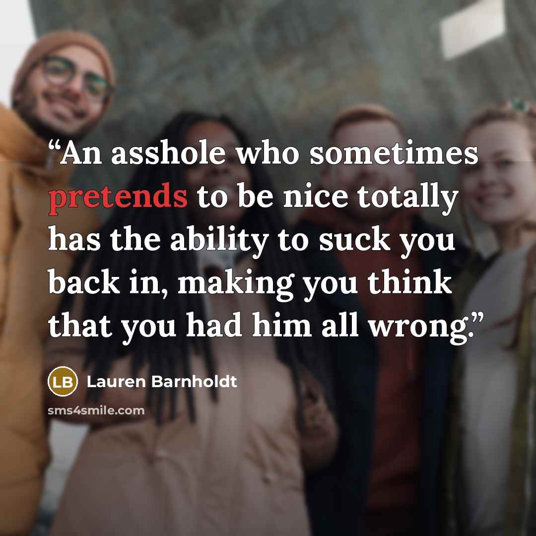 “An asshole who sometimes pretends to be nice totally has the ability to suck you back in, making you think that you had him all wrong.” quote by Lauren Barnholdt