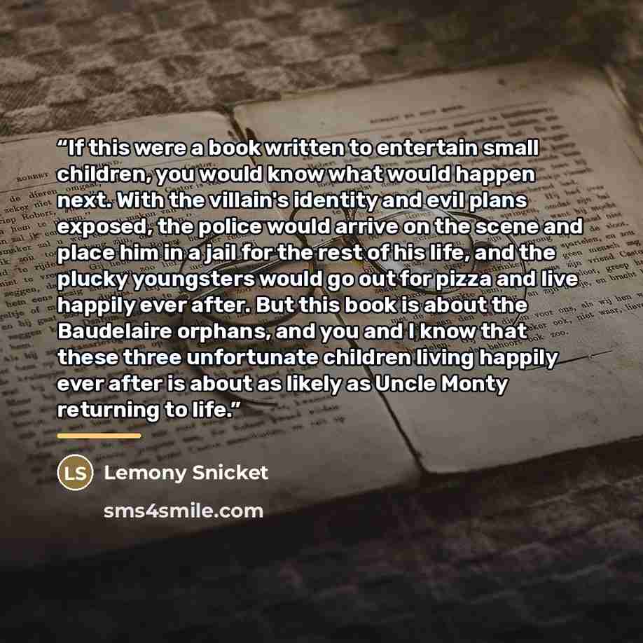 “If this were a book written to entertain small children, you would know what would happen next. With the villain's identity and evil plans exposed, the police would arrive on the scene and place him in a jail for the rest of his life, and the plucky youngsters would go out for pizza and live…” quote by Lemony Snicket