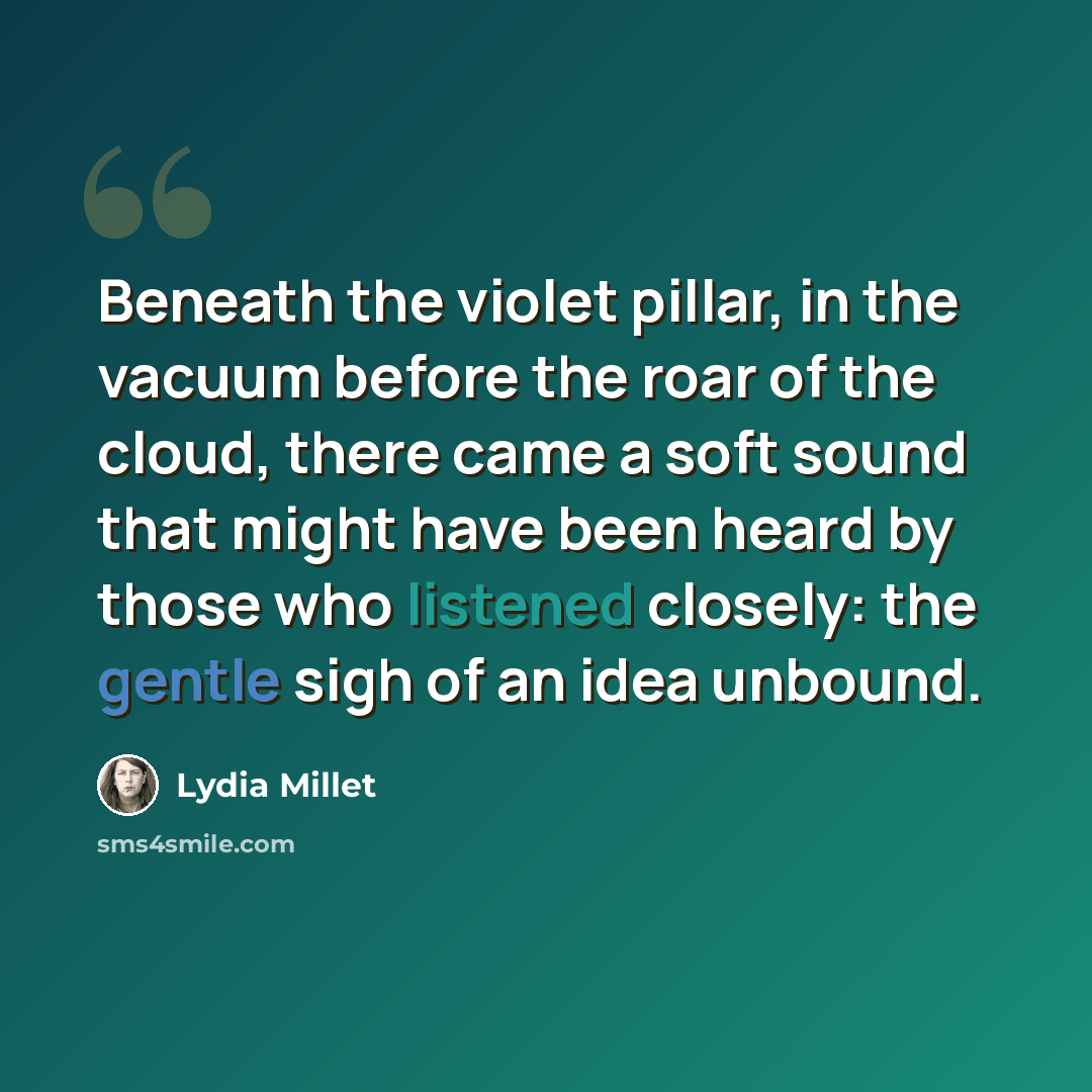 “Beneath the violet pillar, in the vacuum before the roar of the cloud, there came a soft sound that might have been heard by those who listened closely: the gentle sigh of an idea unbound.” quote by Lydia Millet