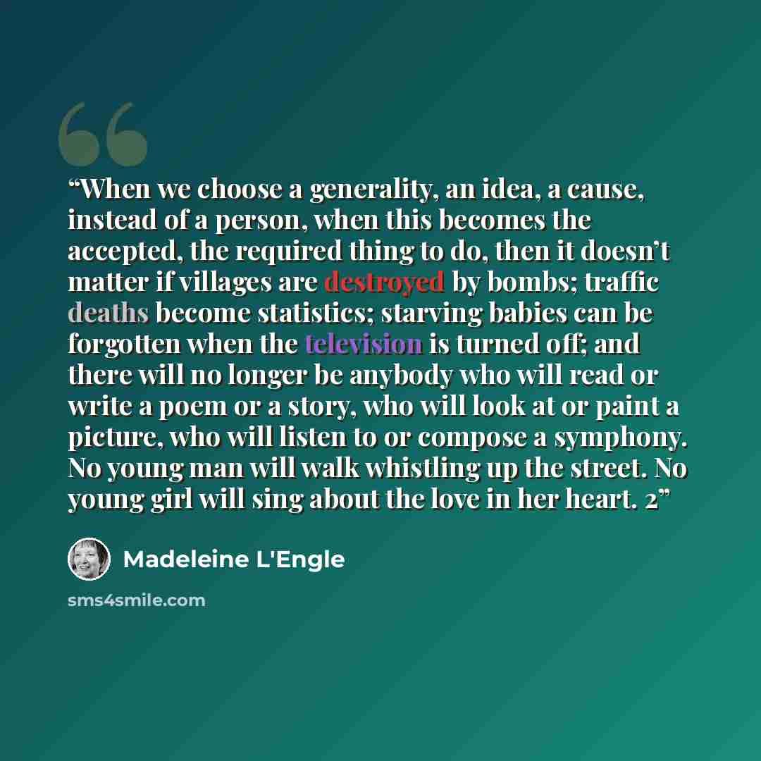“When we choose a generality, an idea, a cause, instead of a person, when this becomes the accepted, the required thing to do, then it doesn’t matter if villages are destroyed by bombs; traffic deaths become statistics; starving babies can be forgotten when the television is turned off; and there…” quote by Madeleine L'Engle