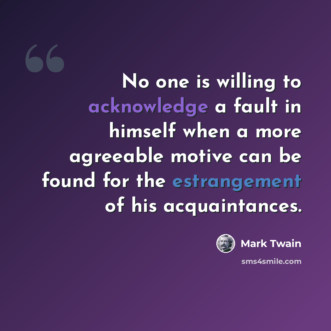 “No one is willing to acknowledge a fault in himself when a more agreeable motive can be found for the estrangement of his acquaintances.” quote by Mark Twain