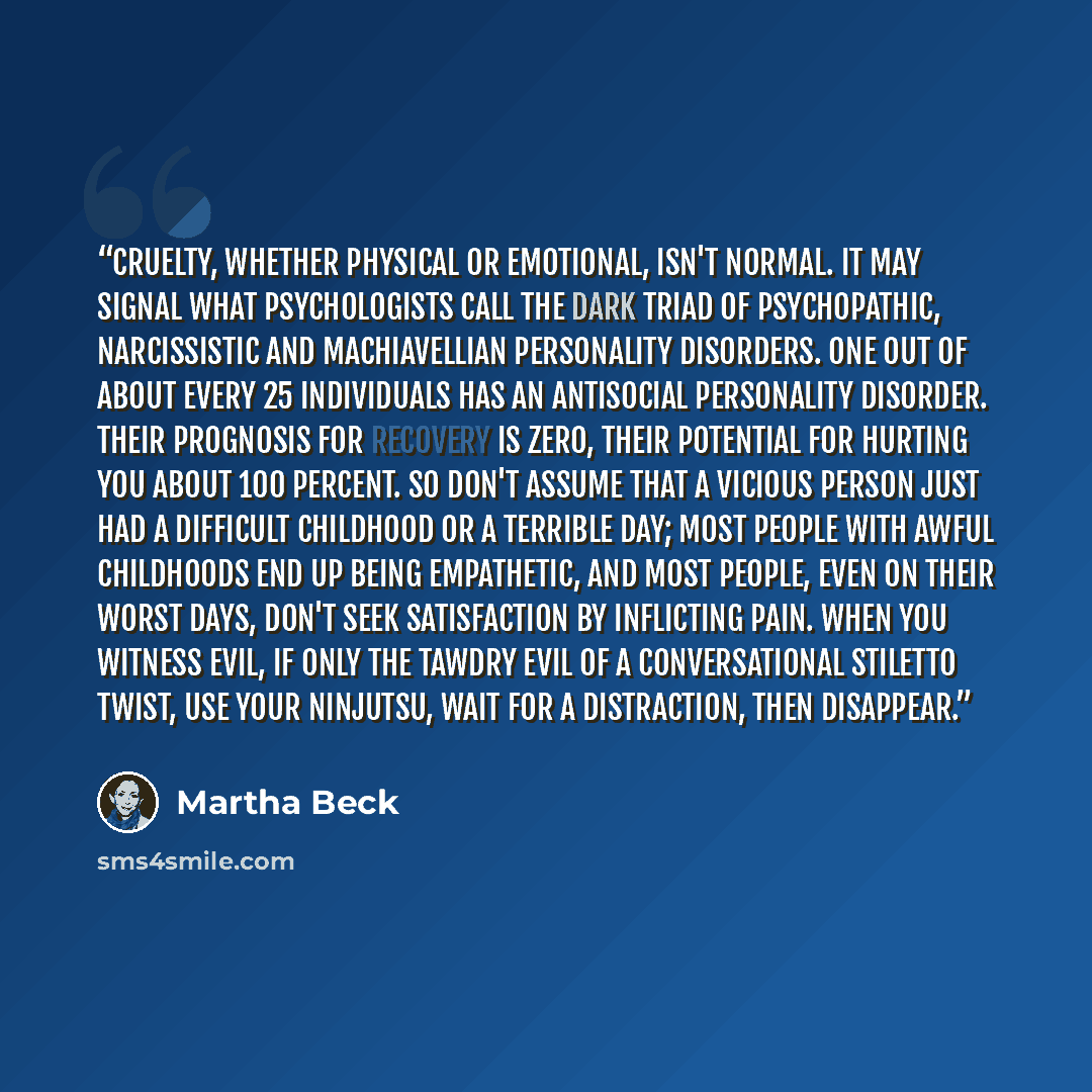 “Cruelty, whether physical or emotional, isn't normal. It may signal what psychologists call the dark triad of psychopathic, narcissistic and Machiavellian personality disorders. One out of about every 25 individuals has an antisocial personality disorder. Their prognosis for recovery is zero…” quote by Martha Beck
