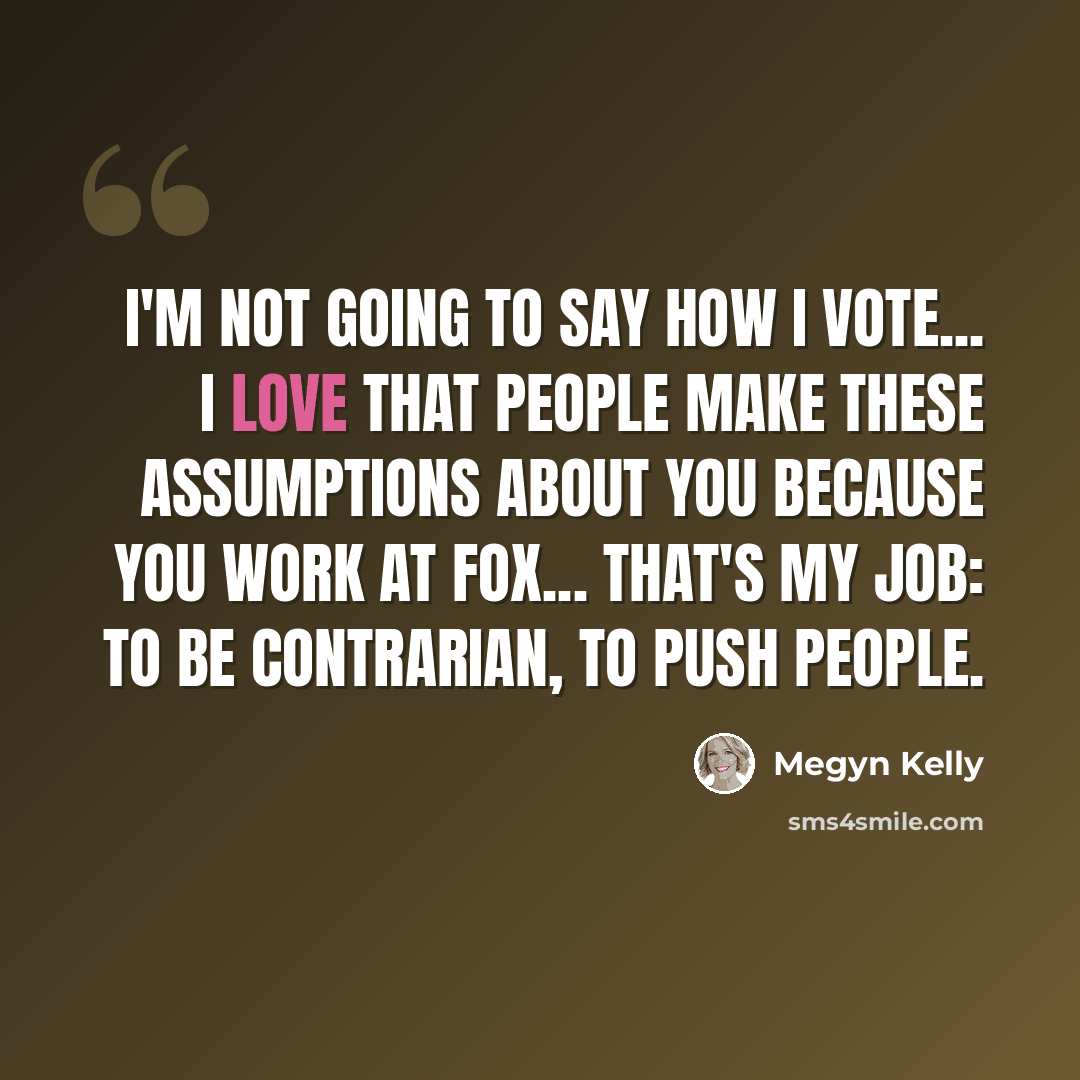“I'm not going to say how I vote... I love that people make these assumptions about you because you work at Fox... That's my job: to be contrarian, to push people.” quote by Megyn Kelly