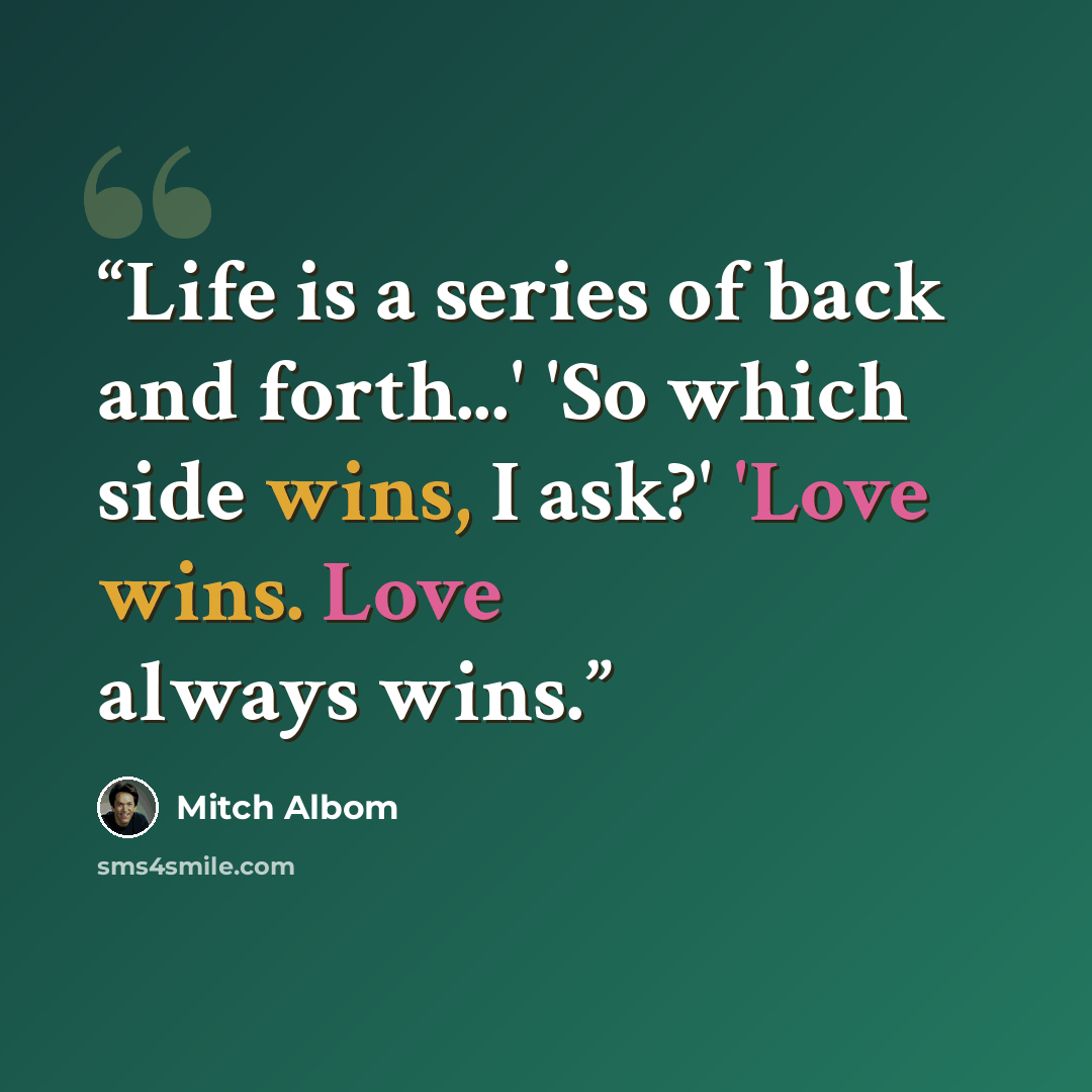 “Life is a series of back and forth...' 'So which side wins, I ask?' 'Love wins. Love always wins.” quote by Mitch Albom