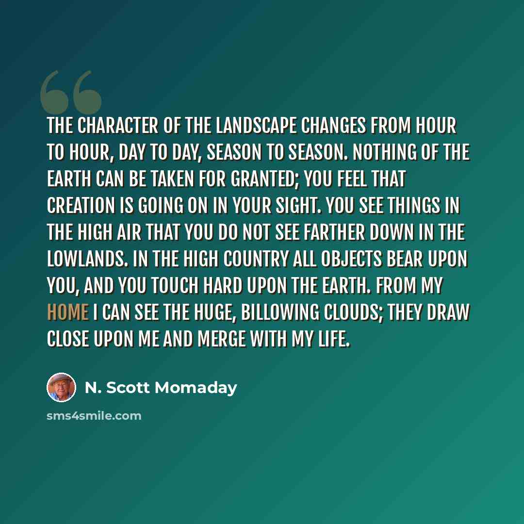 “The character of the landscape changes from hour to hour, day to day, season to season. Nothing of the earth can be taken for granted; you feel that Creation is going on in your sight. You see things in the high air that you do not see farther down in the lowlands. In the high country all objects…” quote by N. Scott Momaday