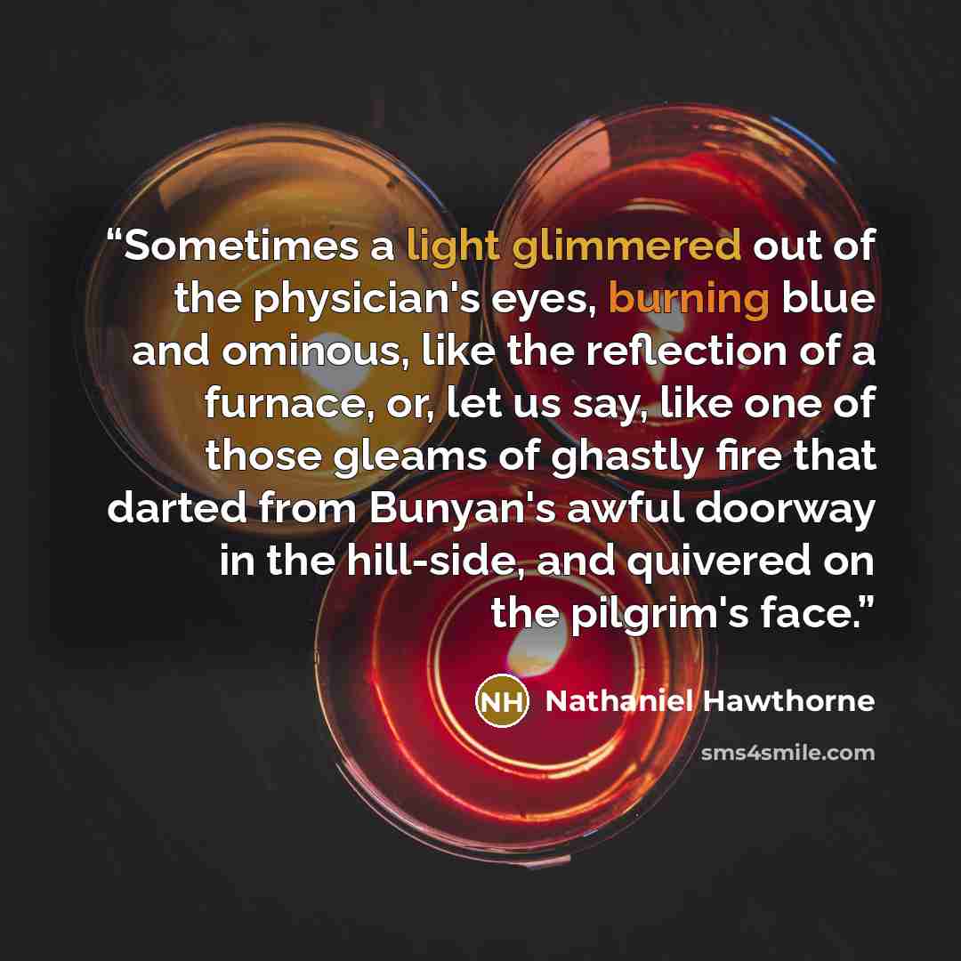 “Sometimes a light glimmered out of the physician's eyes, burning blue and ominous, like the reflection of a furnace, or, let us say, like one of those gleams of ghastly fire that darted from Bunyan's awful doorway in the hill-side, and quivered on the pilgrim's face.” quote by Nathaniel Hawthorne