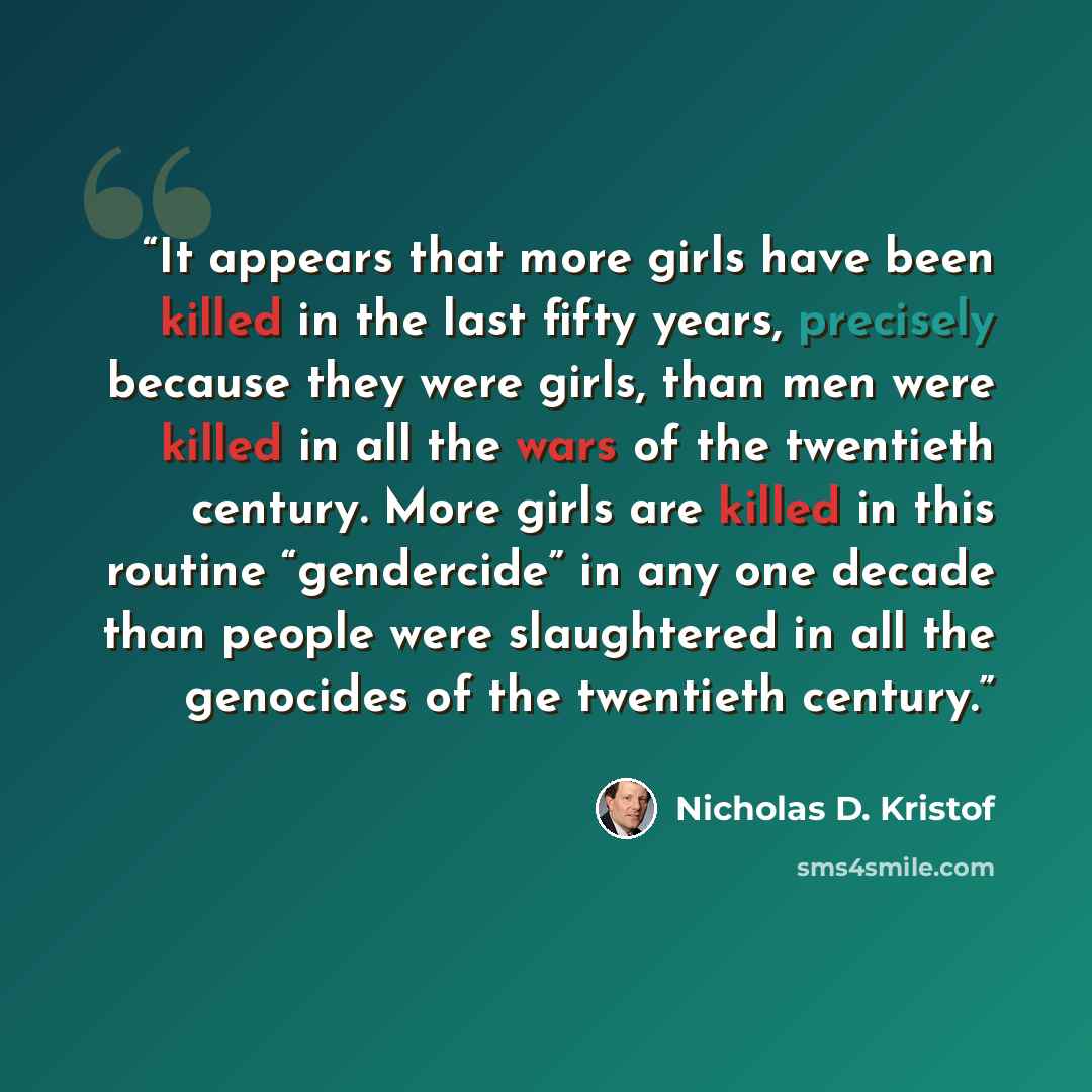 “It appears that more girls have been killed in the last fifty years, precisely because they were girls, than men were killed in all the wars of the twentieth century. More girls are killed in this routine “gendercide” in any one decade than people were slaughtered in all the genocides of the…” quote by Nicholas D. Kristof