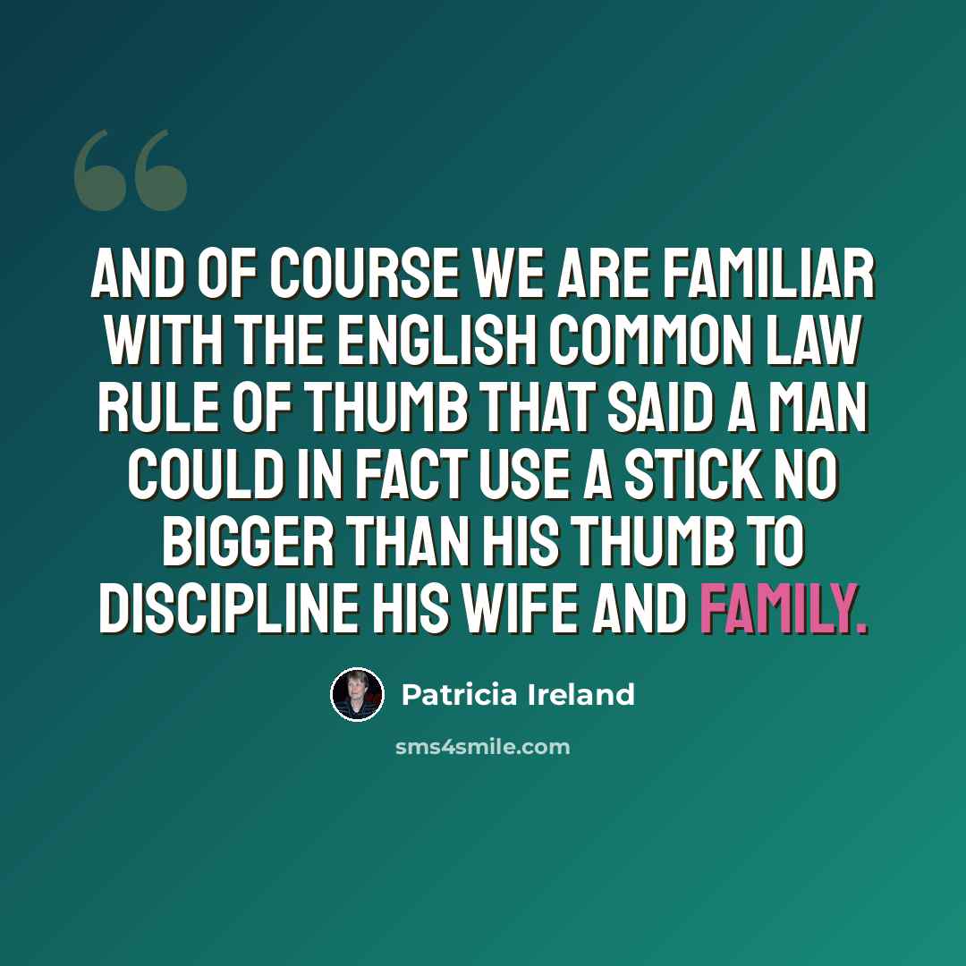 “And of course we are familiar with the English common law rule of thumb that said a man could in fact use a stick no bigger than his thumb to discipline his wife and family.” quote by Patricia Ireland