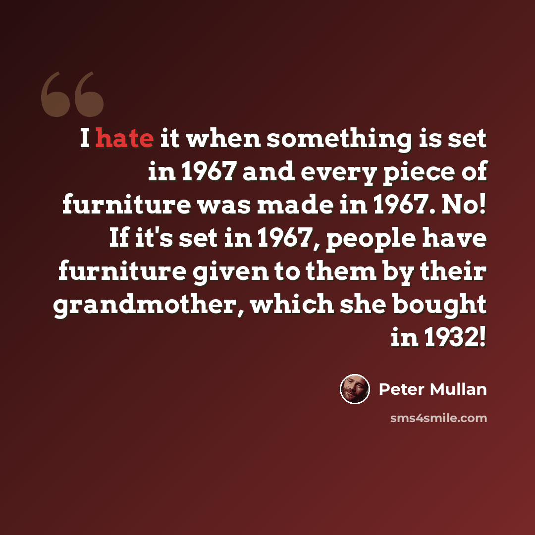 “I hate it when something is set in 1967 and every piece of furniture was made in 1967. No! If it's set in 1967, people have furniture given to them by their grandmother, which she bought in 1932!” quote by Peter Mullan