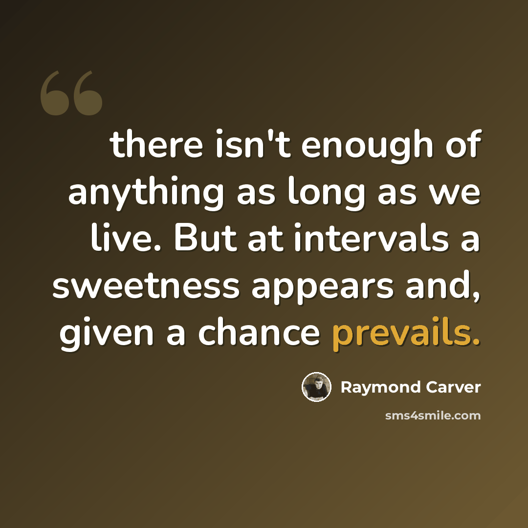 “there isn't enough of anything as long as we live. But at intervals a sweetness appears and, given a chance prevails.” quote by Raymond Carver