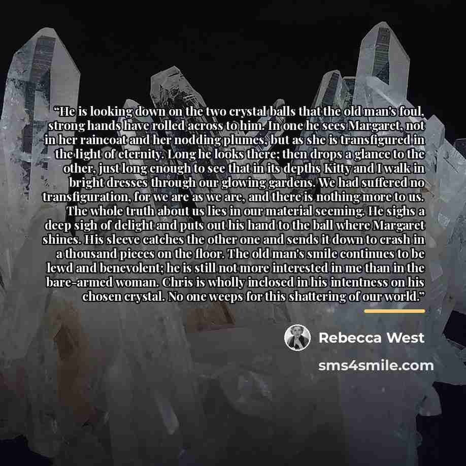 “He is looking down on the two crystal balls that the old man's foul, strong hands have rolled across to him. In one he sees Margaret, not in her raincoat and her nodding plumes, but as she is transfigured in the light of eternity. Long he looks there; then drops a glance to the other, just long…” quote by Rebecca West