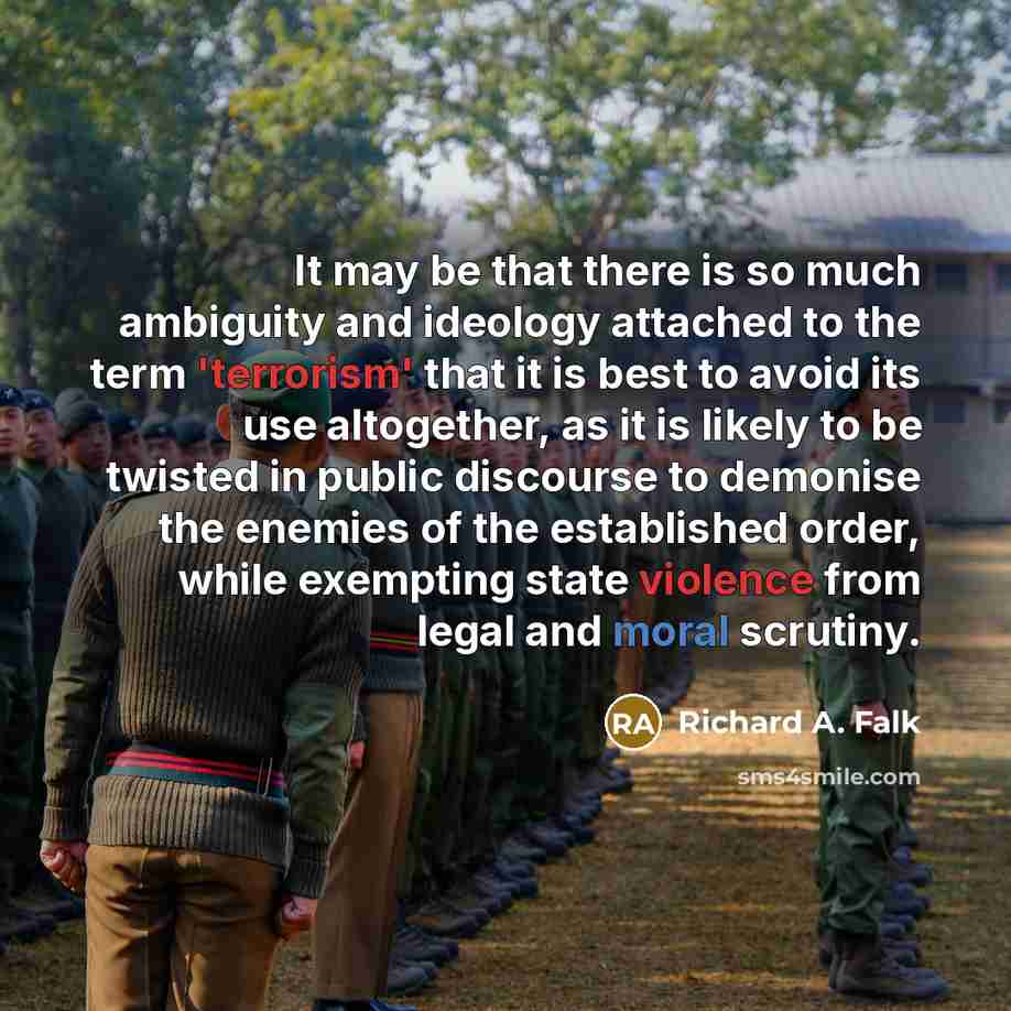 “It may be that there is so much ambiguity and ideology attached to the term 'terrorism' that it is best to avoid its use altogether, as it is likely to be twisted in public discourse to demonise the enemies of the established order, while exempting state violence from legal and moral scrutiny.” quote by Richard A. Falk