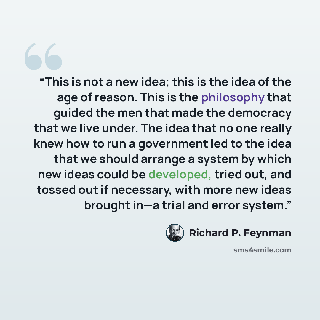 “This is not a new idea; this is the idea of the age of reason. This is the philosophy that guided the men that made the democracy that we live under. The idea that no one really knew how to run a government led to the idea that we should arrange a system by which new ideas could be developed…” quote by Richard P. Feynman