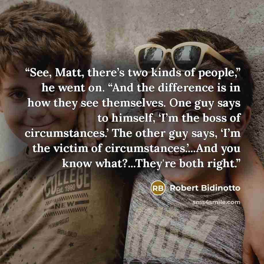“See, Matt, there’s two kinds of people,” he went on. “And the difference is in how they see themselves. One guy says to himself, ‘I’m the boss of circumstances.’ The other guy says, ‘I’m the victim of circumstances.’...And you know what?...They're both right.” quote by Robert Bidinotto