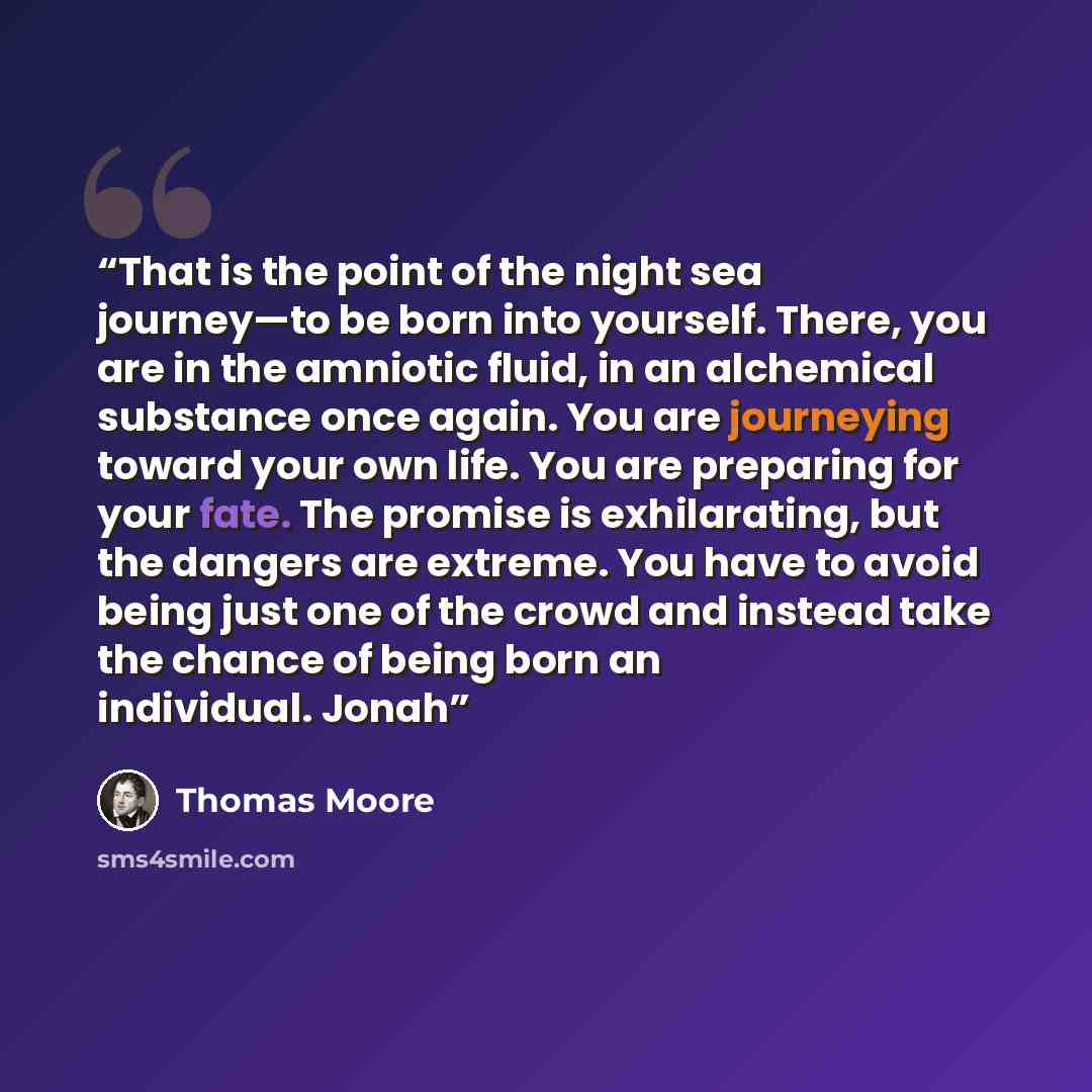 “That is the point of the night sea journey—to be born into yourself. There, you are in the amniotic fluid, in an alchemical substance once again. You are journeying toward your own life. You are preparing for your fate. The promise is exhilarating, but the dangers are extreme. You have to avoid…” quote by Thomas Moore