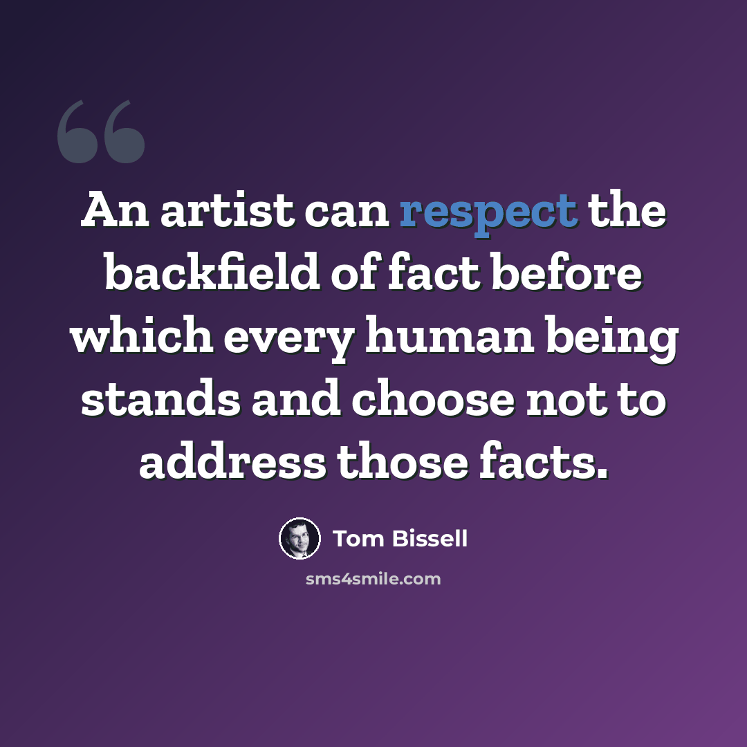 “An artist can respect the backfield of fact before which every human being stands and choose not to address those facts.” quote by Tom Bissell