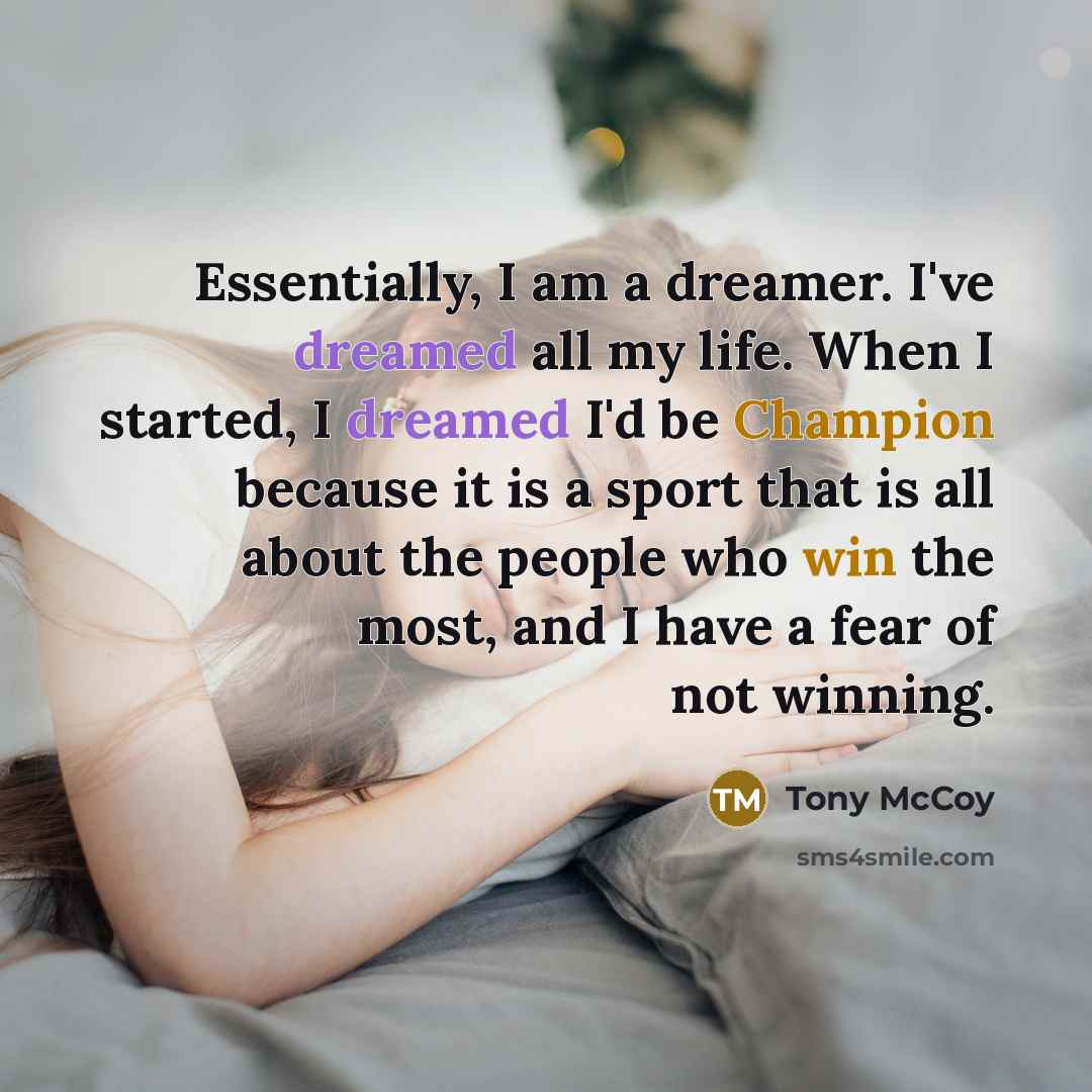 “Essentially, I am a dreamer. I've dreamed all my life. When I started, I dreamed I'd be Champion because it is a sport that is all about the people who win the most, and I have a fear of not winning.” quote by Tony McCoy