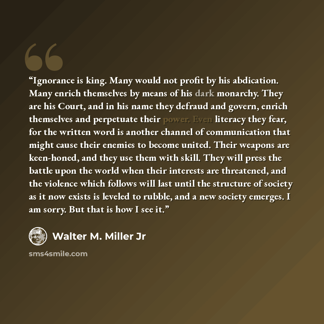 “Ignorance is king. Many would not profit by his abdication. Many enrich themselves by means of his dark monarchy. They are his Court, and in his name they defraud and govern, enrich themselves and perpetuate their power. Even literacy they fear, for the written word is another channel of…” quote by Walter M. Miller Jr