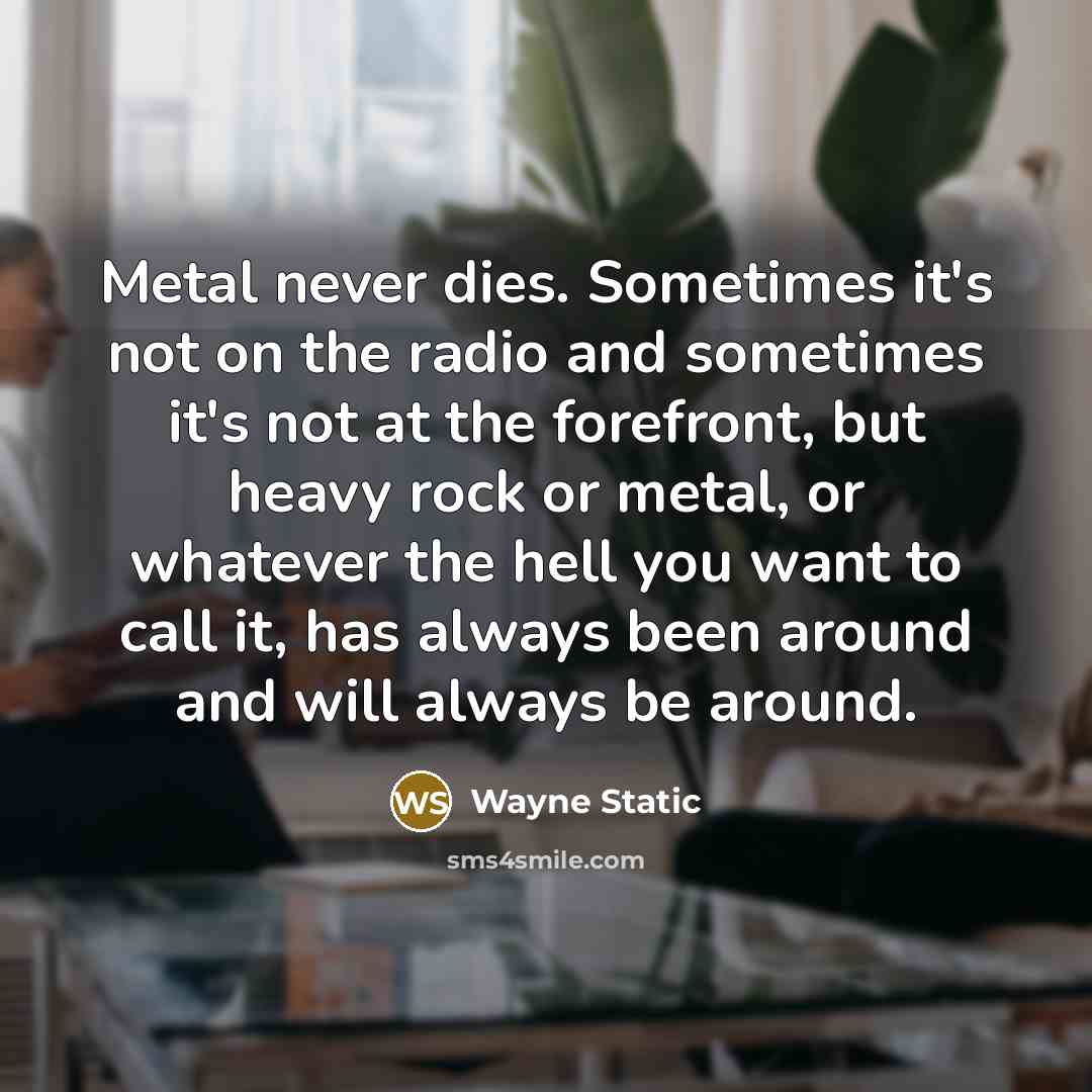 “Metal never dies. Sometimes it's not on the radio and sometimes it's not at the forefront, but heavy rock or metal, or whatever the hell you want to call it, has always been around and will always be around.” quote by Wayne Static