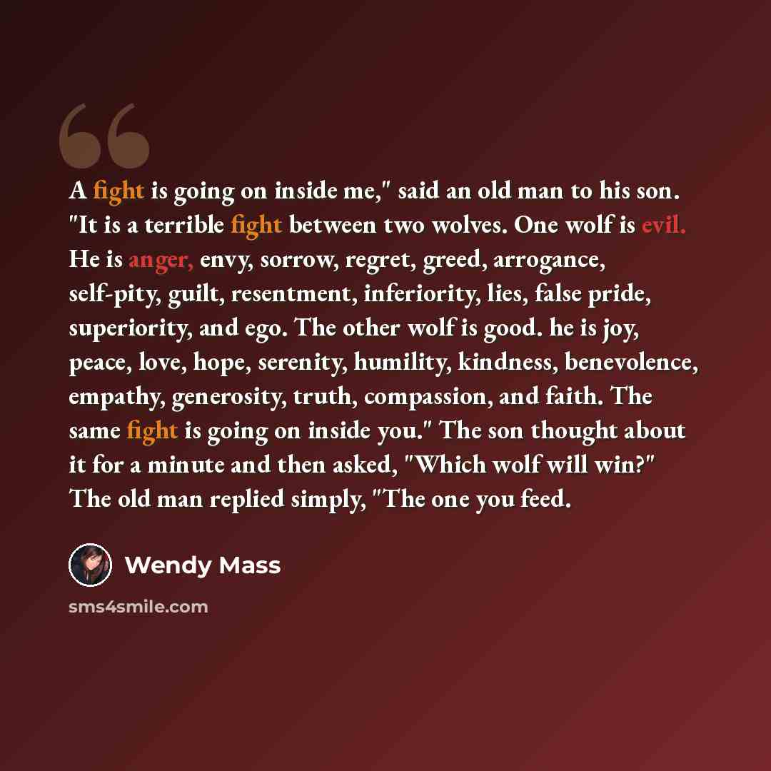 “A fight is going on inside me," said an old man to his son. "It is a terrible fight between two wolves. One wolf is evil. He is anger, envy, sorrow, regret, greed, arrogance, self-pity, guilt, resentment, inferiority, lies, false pride, superiority, and ego. The other wolf is good. he is joy…” quote by Wendy Mass