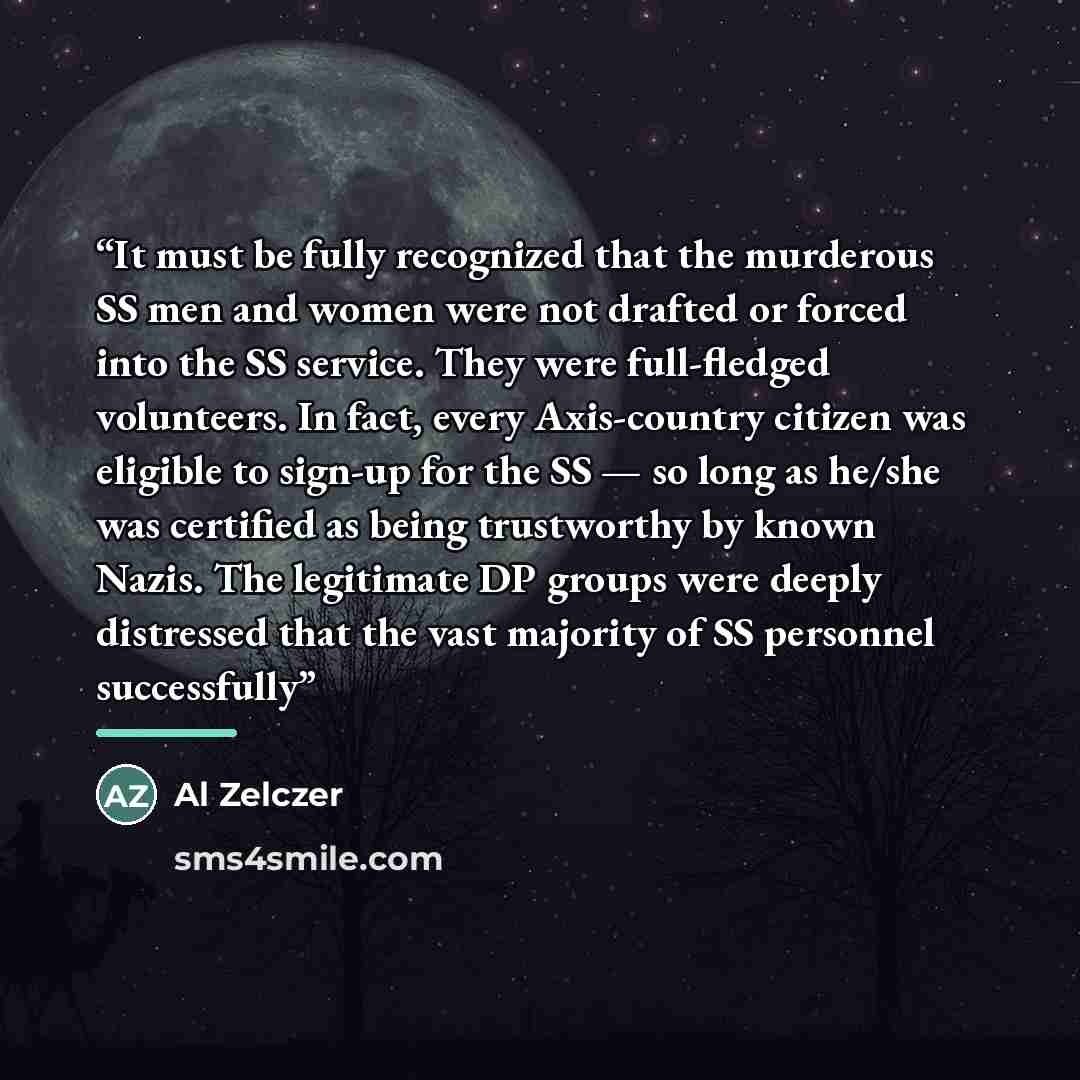 “It must be fully recognized that the murderous SS men and women were not drafted or forced into the SS service. They were full-fledged volunteers. In fact, every Axis-country citizen was eligible to sign-up for the SS — so long as he/she was certified as being trustworthy by known Nazis. The…” quote by Al Zelczer