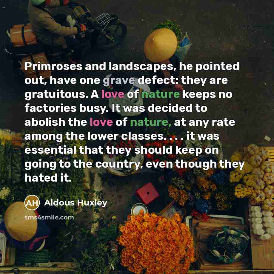 “Primroses and landscapes, he pointed out, have one grave defect: they are gratuitous. A love of nature keeps no factories busy. It was decided to abolish the love of nature, at any rate among the lower classes. . . . it was essential that they should keep on going to the country, even though they…” quote by Aldous Huxley