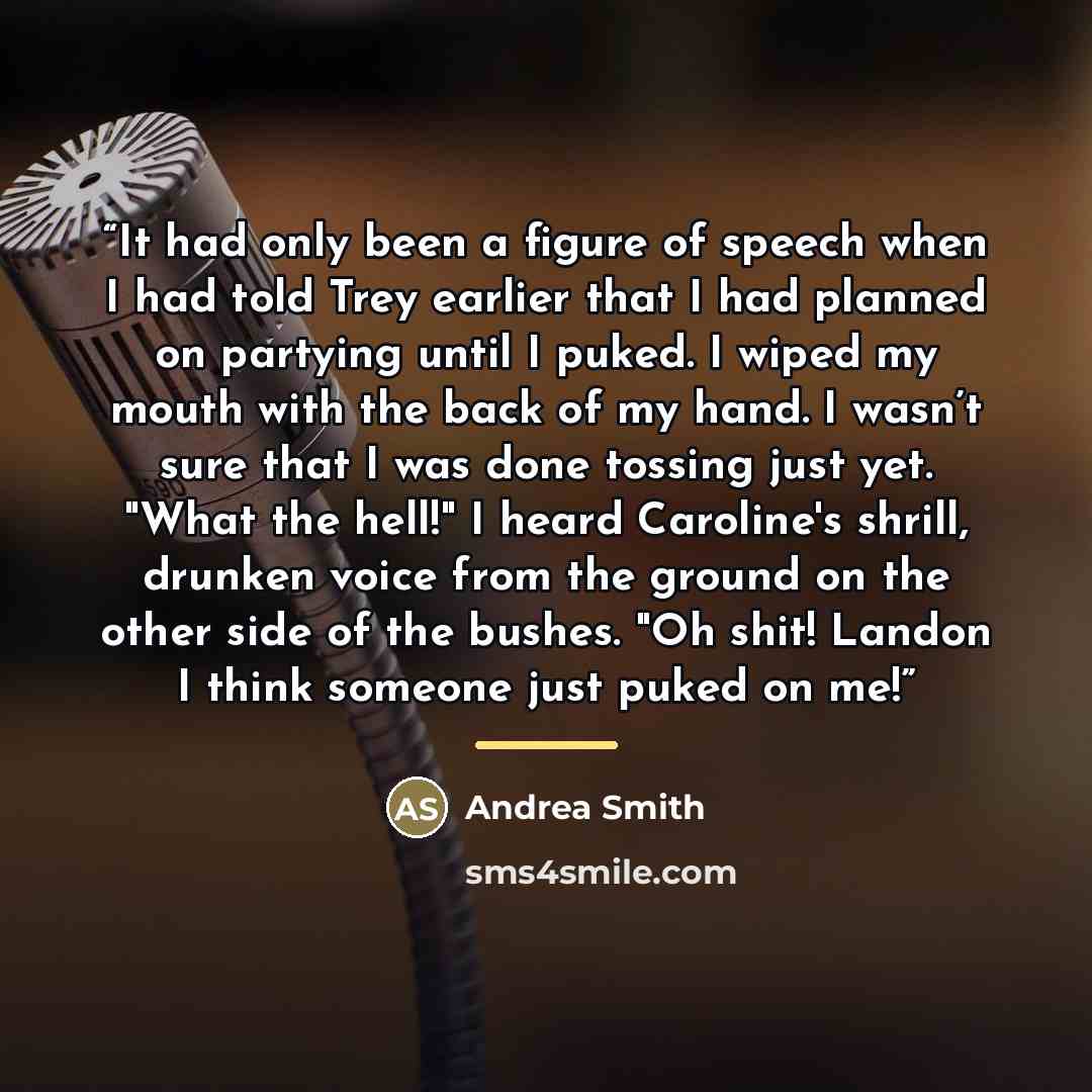 “It had only been a figure of speech when I had told Trey earlier that I had planned on partying until I puked. I wiped my mouth with the back of my hand. I wasn’t sure that I was done tossing just yet. "What the hell!" I heard Caroline's shrill, drunken voice from the ground on the other side of…” quote by Andrea Smith
