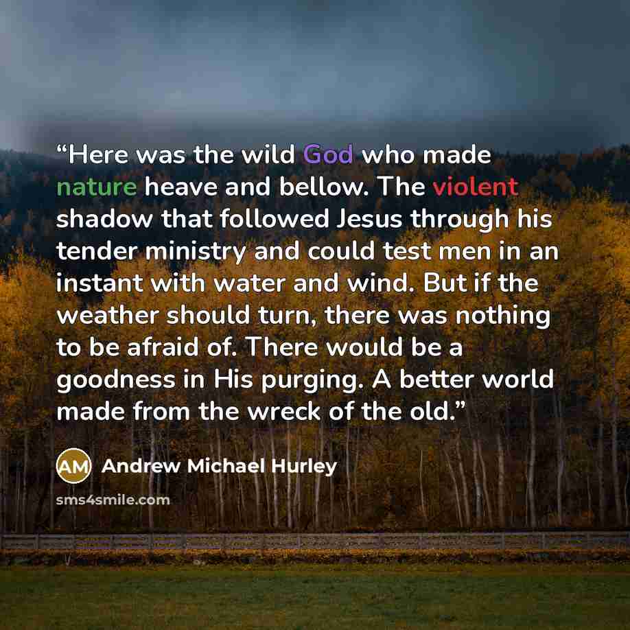 “Here was the wild God who made nature heave and bellow. The violent shadow that followed Jesus through his tender ministry and could test men in an instant with water and wind. But if the weather should turn, there was nothing to be afraid of. There would be a goodness in His purging. A better…” quote by Andrew Michael Hurley