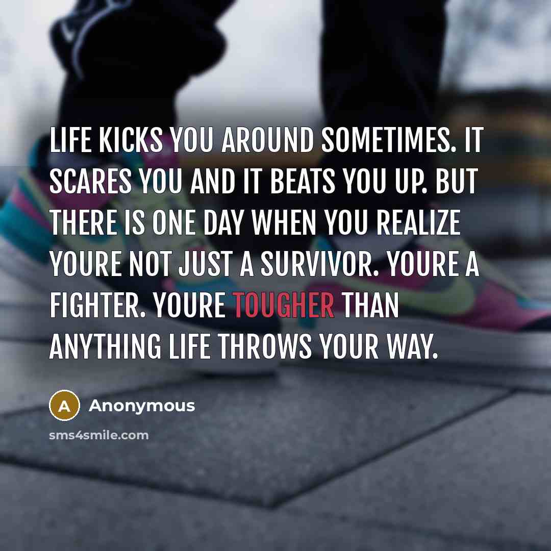 “Life kicks you around sometimes. It scares you and it beats you up. But there is one day when you realize youre not just a survivor. Youre a fighter. Youre tougher than anything life throws your way.” quote by Anonymous