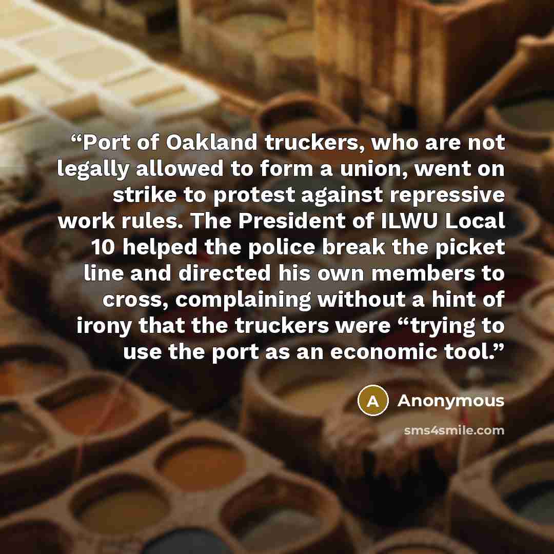 “Port of Oakland truckers, who are not legally allowed to form a union, went on strike to protest against repressive work rules. The President of ILWU Local 10 helped the police break the picket line and directed his own members to cross, complaining without a hint of irony that the truckers were…” quote by Anonymous