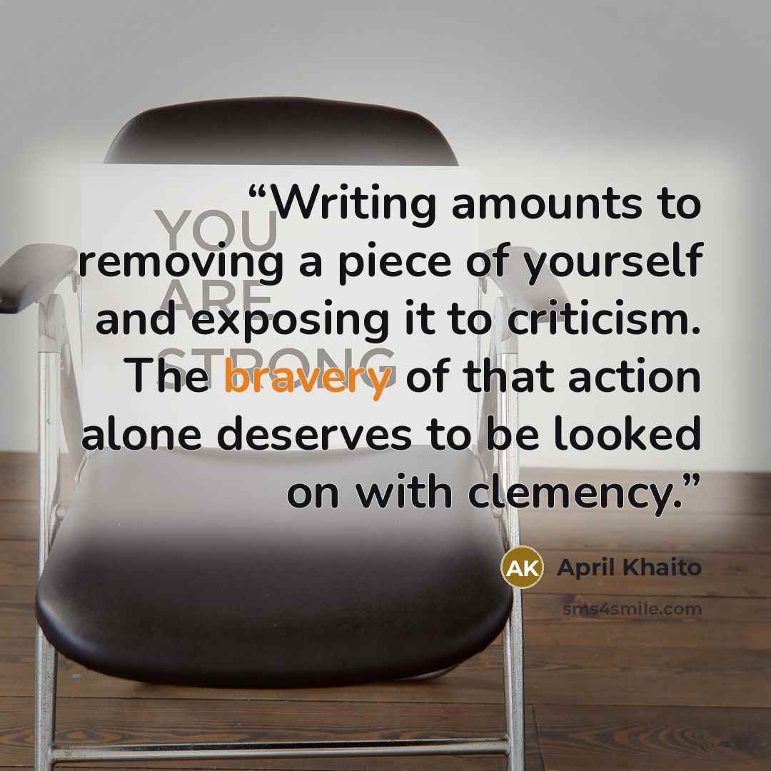 “Writing amounts to removing a piece of yourself and exposing it to criticism. The bravery of that action alone deserves to be looked on with clemency.” quote by April Khaito