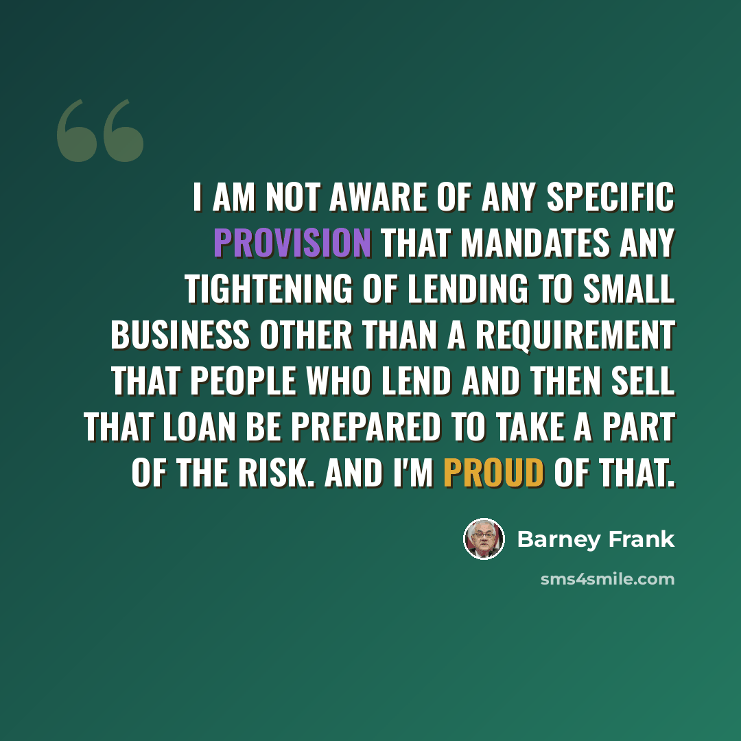 “I am not aware of any specific provision that mandates any tightening of lending to small business other than a requirement that people who lend and then sell that loan be prepared to take a part of the risk. And I'm proud of that.” quote by Barney Frank