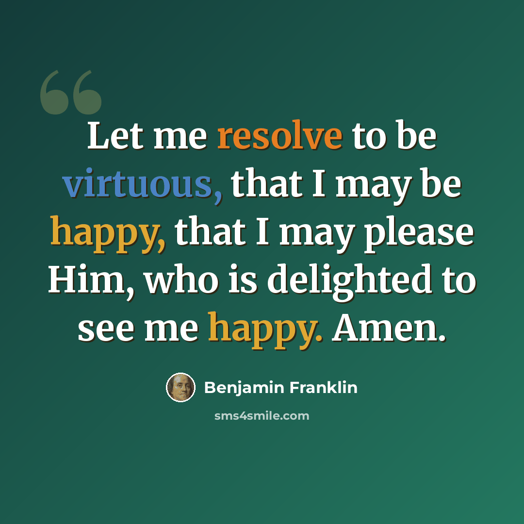 “Let me resolve to be virtuous, that I may be happy, that I may please Him, who is delighted to see me happy. Amen.” quote by Benjamin Franklin