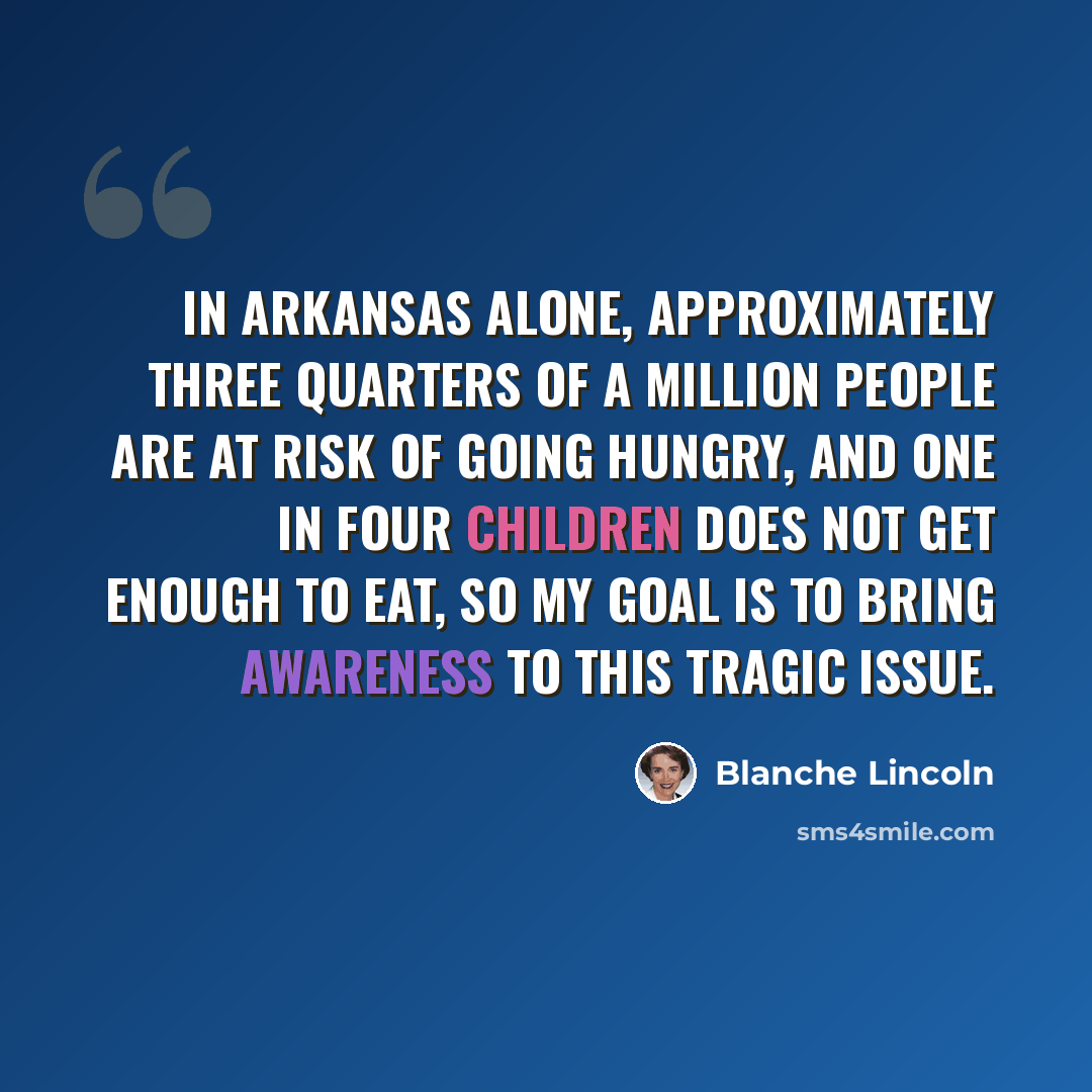 “In Arkansas alone, approximately three quarters of a million people are at risk of going hungry, and one in four children does not get enough to eat, so my goal is to bring awareness to this tragic issue.” quote by Blanche Lincoln