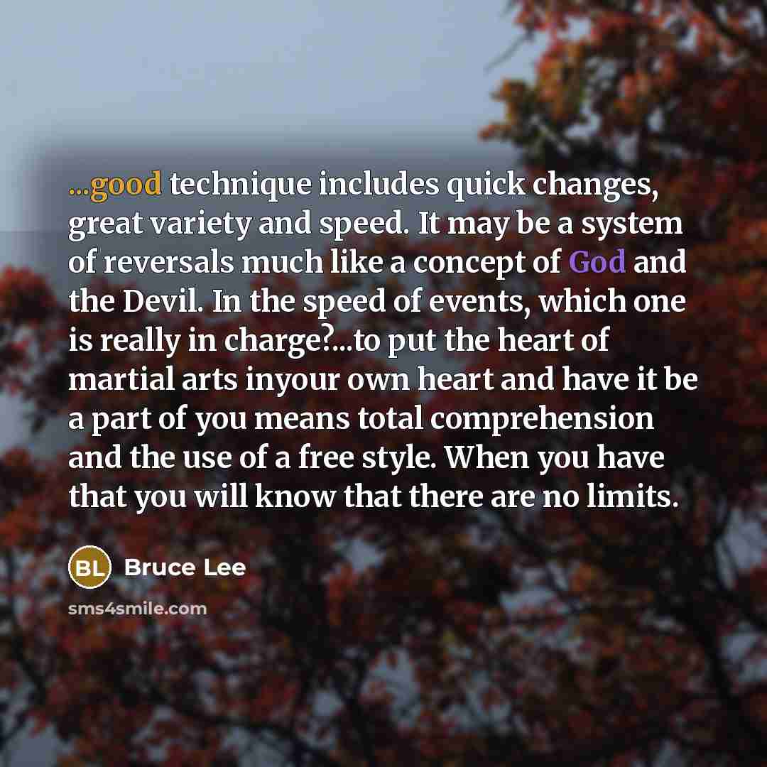 “...good technique includes quick changes, great variety and speed. It may be a system of reversals much like a concept of God and the Devil. In the speed of events, which one is really in charge?...to put the heart of martial arts inyour own heart and have it be a part of you means total…” quote by Bruce Lee