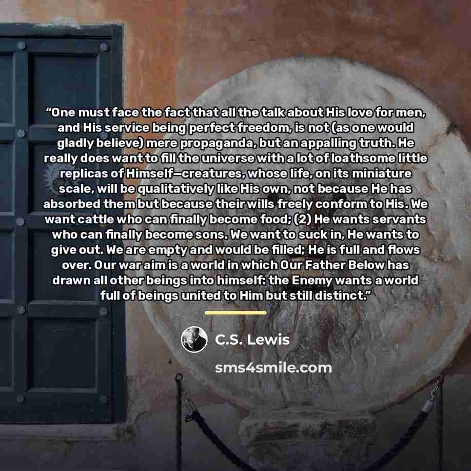 “One must face the fact that all the talk about His love for men, and His service being perfect freedom, is not (as one would gladly believe) mere propaganda, but an appalling truth. He really does want to fill the universe with a lot of loathsome little replicas of Himself—creatures, whose life…” quote by C.S. Lewis