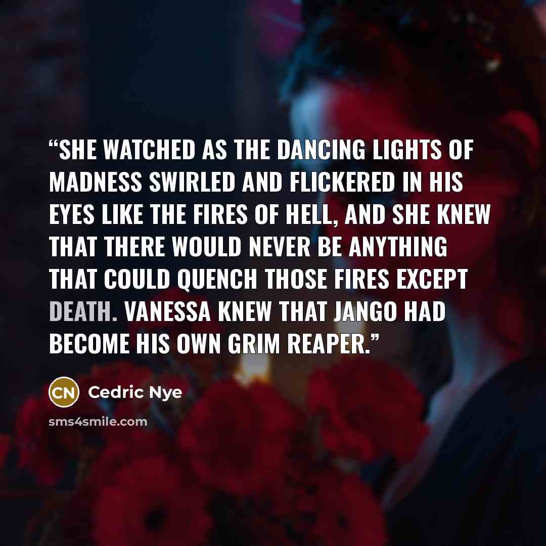 “She watched as the dancing lights of madness swirled and flickered in his eyes like the fires of hell, and she knew that there would never be anything that could quench those fires except death. Vanessa knew that Jango had become his own Grim Reaper.” quote by Cedric Nye