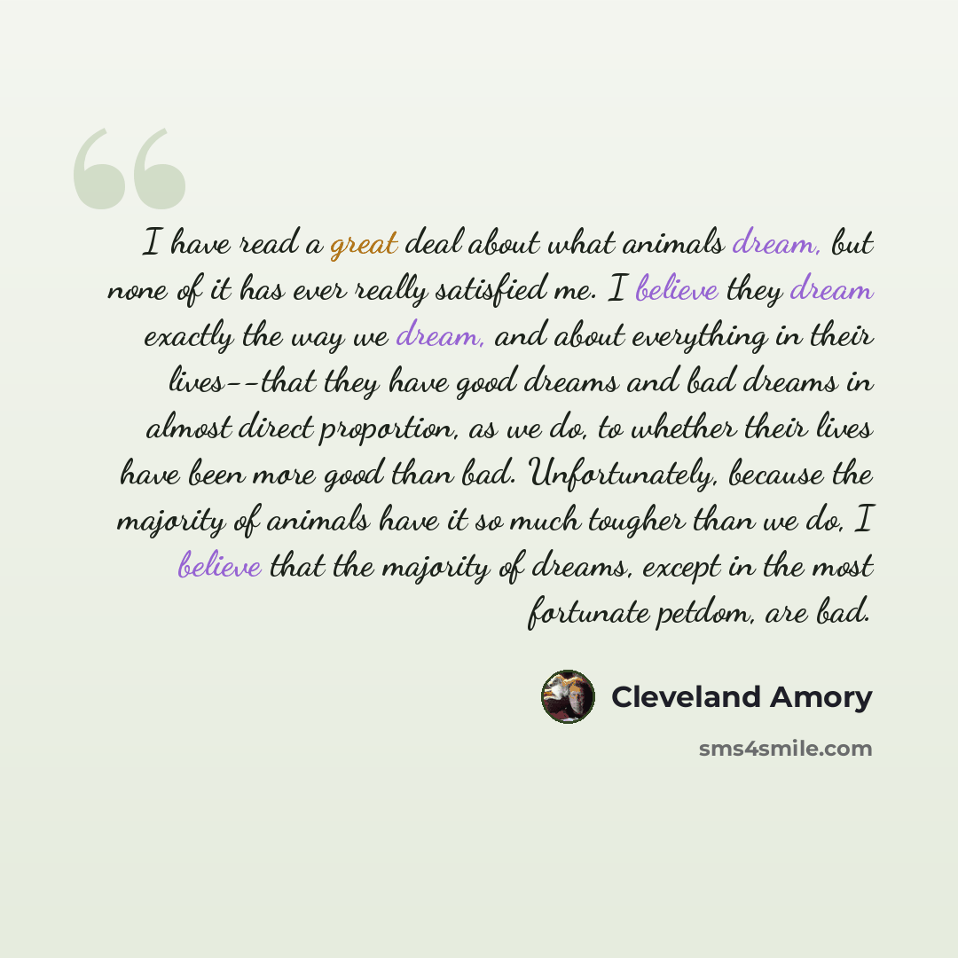 “I have read a great deal about what animals dream, but none of it has ever really satisfied me. I believe they dream exactly the way we dream, and about everything in their lives--that they have good dreams and bad dreams in almost direct proportion, as we do, to whether their lives have been more…” quote by Cleveland Amory