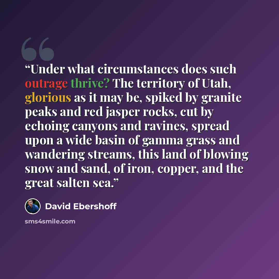 “Under what circumstances does such outrage thrive? The territory of Utah, glorious as it may be, spiked by granite peaks and red jasper rocks, cut by echoing canyons and ravines, spread upon a wide basin of gamma grass and wandering streams, this land of blowing snow and sand, of iron, copper, and…” quote by David Ebershoff