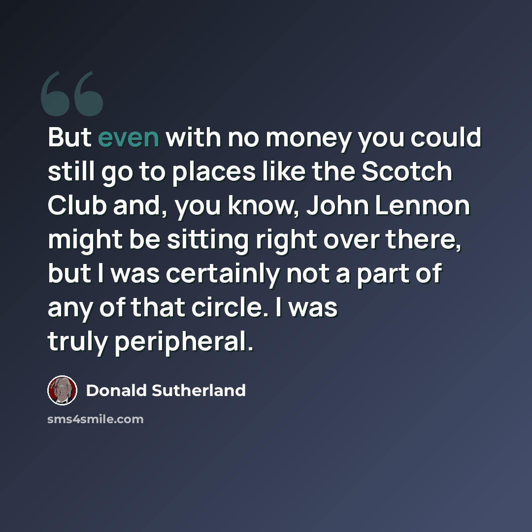 “But even with no money you could still go to places like the Scotch Club and, you know, John Lennon might be sitting right over there, but I was certainly not a part of any of that circle. I was truly peripheral.” quote by Donald Sutherland