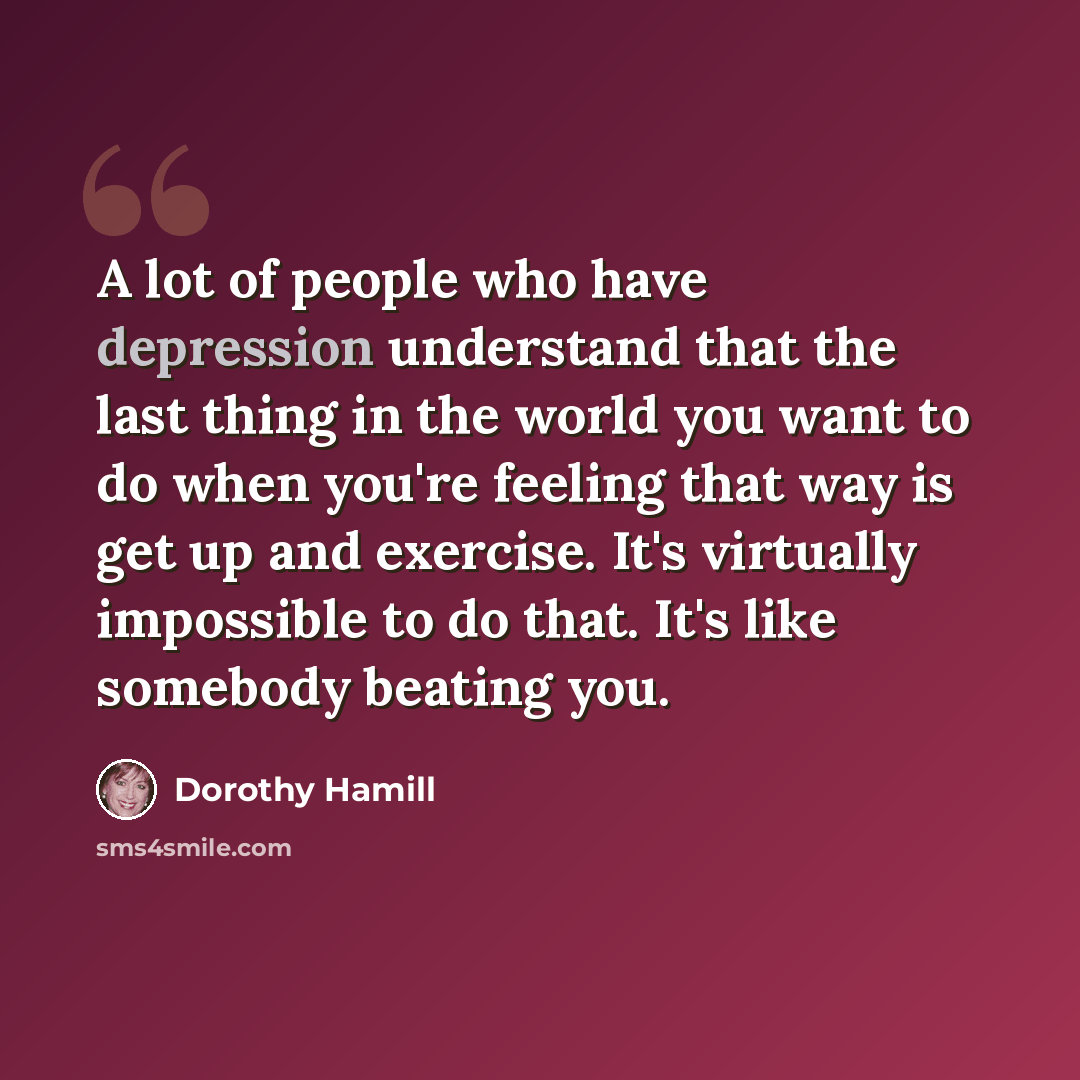 “A lot of people who have depression understand that the last thing in the world you want to do when you're feeling that way is get up and exercise. It's virtually impossible to do that. It's like somebody beating you.” quote by Dorothy Hamill