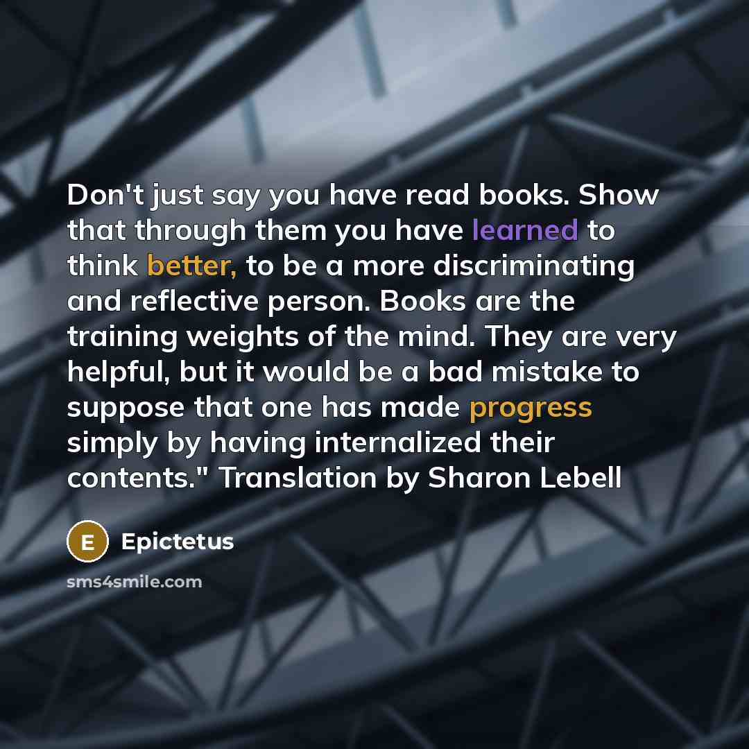 “Don't just say you have read books. Show that through them you have learned to think better, to be a more discriminating and reflective person. Books are the training weights of the mind. They are very helpful, but it would be a bad mistake to suppose that one has made progress simply by having…” quote by Epictetus