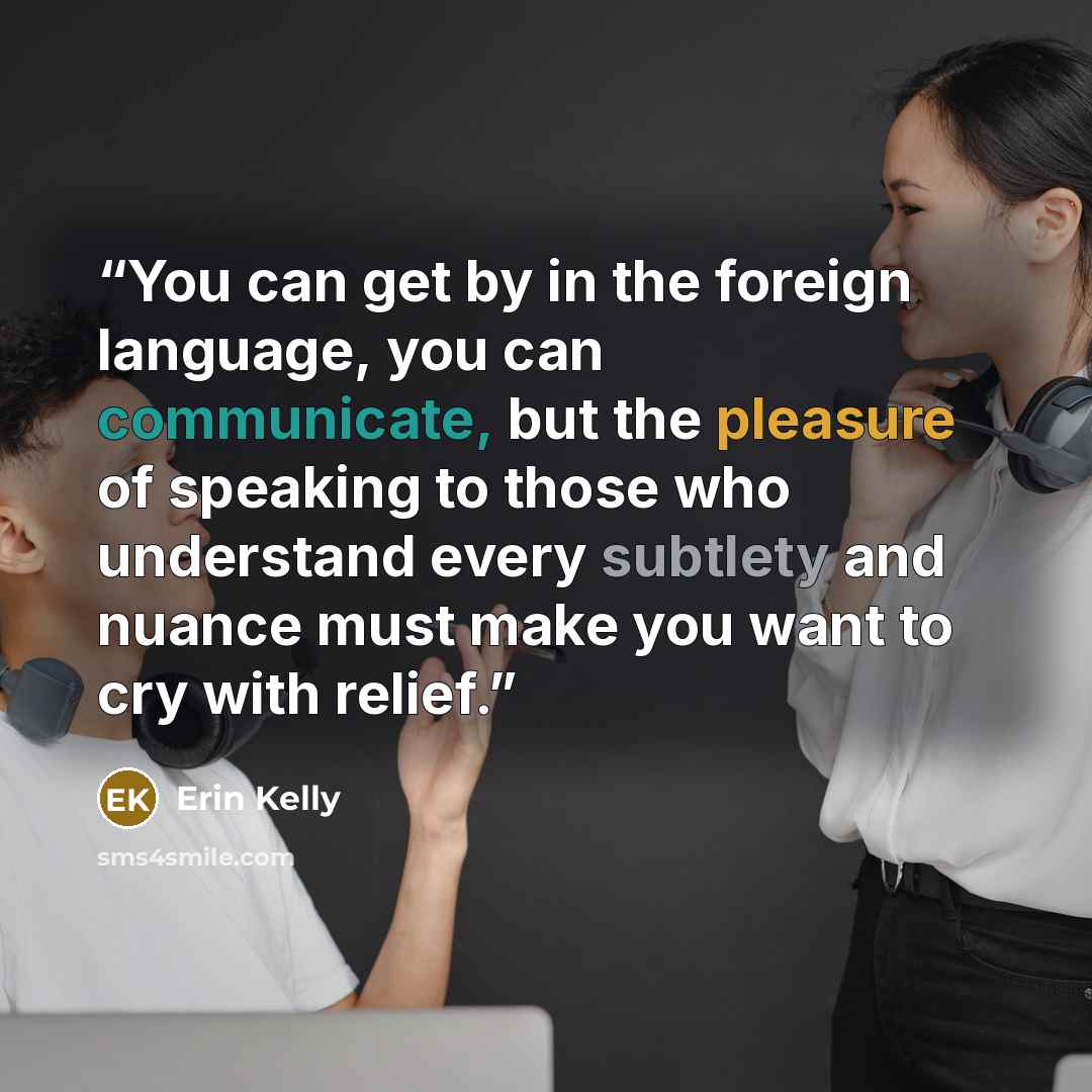 “You can get by in the foreign language, you can communicate, but the pleasure of speaking to those who understand every subtlety and nuance must make you want to cry with relief.” quote by Erin Kelly