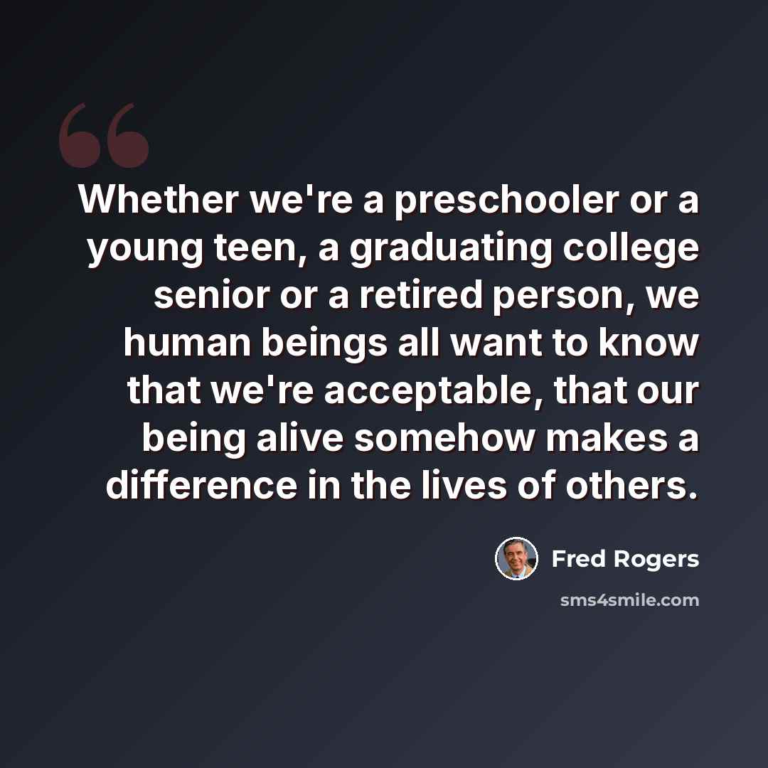 “Whether we're a preschooler or a young teen, a graduating college senior or a retired person, we human beings all want to know that we're acceptable, that our being alive somehow makes a difference in the lives of others.” quote by Fred Rogers
